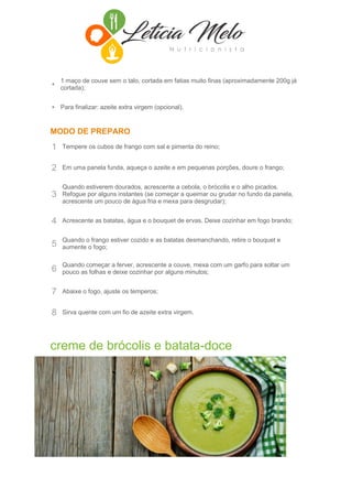 •
1 maço de couve sem o talo, cortada em fatias muito finas (aproximadamente 200g já
cortada);
• Para finalizar: azeite extra virgem (opcional).
MODO DE PREPARO
1 Tempere os cubos de frango com sal e pimenta do reino;
2 Em uma panela funda, aqueça o azeite e em pequenas porções, doure o frango;
3
Quando estiverem dourados, acrescente a cebola, o brócolis e o alho picados.
Refogue por alguns instantes (se começar a queimar ou grudar no fundo da panela,
acrescente um pouco de água fria e mexa para desgrudar);
4 Acrescente as batatas, água e o bouquet de ervas. Deixe cozinhar em fogo brando;
5
Quando o frango estiver cozido e as batatas desmanchando, retire o bouquet e
aumente o fogo;
6
Quando começar a ferver, acrescente a couve, mexa com um garfo para soltar um
pouco as folhas e deixe cozinhar por alguns minutos;
7 Abaixe o fogo, ajuste os temperos;
8 Sirva quente com um fio de azeite extra virgem.
creme de brócolis e batata-doce
INGREDIENTES
• 5 flores de brócolis picadas
• 1 xícara de batata-doce picada
• 1 colher (sopa) de semente de linhaça dourada
 