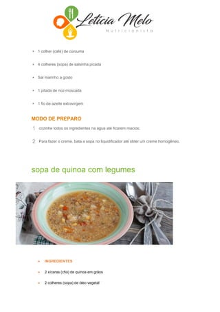• 1 colher (café) de cúrcuma
• 4 colheres (sopa) de salsinha picada
• Sal marinho a gosto
• 1 pitada de noz-moscada
• 1 fio de azeite extravirgem
MODO DE PREPARO
1 cozinhe todos os ingredientes na água até ficarem macios;
2 Para fazer o creme, bata a sopa no liquidificador até obter um creme homogêneo.
sopa de quinoa com legumes
 INGREDIENTES
 2 xícaras (chá) de quinoa em grãos
 2 colheres (sopa) de óleo vegetal
 