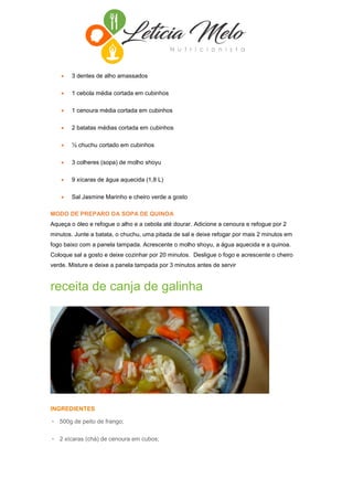  3 dentes de alho amassados
 1 cebola média cortada em cubinhos
 1 cenoura média cortada em cubinhos
 2 batatas médias cortada em cubinhos
 ½ chuchu cortado em cubinhos
 3 colheres (sopa) de molho shoyu
 9 xícaras de água aquecida (1,8 L)
 Sal Jasmine Marinho e cheiro verde a gosto
MODO DE PREPARO DA SOPA DE QUINOA
Aqueça o óleo e refogue o alho e a cebola até dourar. Adicione a cenoura e refogue por 2
minutos. Junte a batata, o chuchu, uma pitada de sal e deixe refogar por mais 2 minutos em
fogo baixo com a panela tampada. Acrescente o molho shoyu, a água aquecida e a quinoa.
Coloque sal a gosto e deixe cozinhar por 20 minutos. Desligue o fogo e acrescente o cheiro
verde. Misture e deixe a panela tampada por 3 minutos antes de servir
receita de canja de galinha
INGREDIENTES
• 500g de peito de frango;
• 2 xícaras (chá) de cenoura em cubos;
 