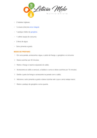 • 2 batatas inglesas;
• ½ xicara (chá) de arroz integral;
• 1 pedaço médio de gengibre;
• 1 colher (sopa) de cúrcuma;
• 2 litros de água;
• Sal e pimenta a gosto.
MODO DE PREPARO
1 Em uma panela, acrescente a água, o peito de frango, o gengibre e a cúrcuma;
2 Deixe cozinhar por 40 minutos;
3 Retire o frango e reserve separado do caldo;
4 Acrescente ao caldo a cenoura, a batata e o arroz e deixe cozinhar por 15 minutos;
5 Desfie o peito de frango e acrescente na panela com o caldo;
6 Adicione o sal e pimenta a gosto e deixe cozinhar até o que o arroz esteja macio;
7 Retire o pedaço de gengibre e sirva quente.
 
