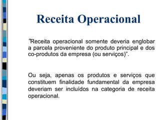 Receita Operacional 
“Receita operacional somente deveria englobar 
a parcela proveniente do produto principal e dos 
co-produtos da empresa (ou serviços)”. 
Ou seja, apenas os produtos e serviços que 
constituem finalidade fundamental da empresa 
deveriam ser incluídos na categoria de receita 
operacional. 
 