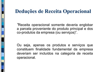 Deduções de Receita Operacional 
“Receita operacional somente deveria englobar 
a parcela proveniente do produto principal e dos 
co-produtos da empresa (ou serviços)”. 
Ou seja, apenas os produtos e serviços que 
constituem finalidade fundamental da empresa 
deveriam ser incluídos na categoria de receita 
operacional. 
 