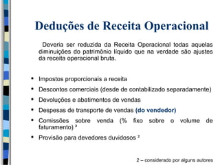 Deduções de Receita Operacional 
Deveria ser reduzida da Receita Operacional todas aquelas 
diminuições do patrimônio líquido que na verdade são ajustes 
da receita operacional bruta. 
 Impostos proporcionais a receita 
 Descontos comerciais (desde de contabilizado separadamente) 
 Devoluções e abatimentos de vendas 
 Despesas de transporte de vendas (do vendedor) 
 Comissões sobre venda (% fixo sobre o volume de 
faturamento) ² 
 Provisão para devedores duvidosos ² 
2 – considerado por alguns autores 
 