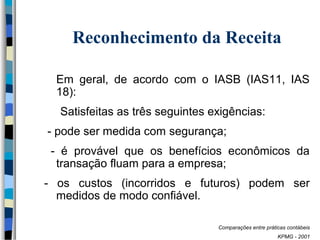 Reconhecimento da Receita 
Em geral, de acordo com o IASB (IAS11, IAS 
18): 
Satisfeitas as três seguintes exigências: 
- pode ser medida com segurança; 
- é provável que os benefícios econômicos da 
transação fluam para a empresa; 
- os custos (incorridos e futuros) podem ser 
medidos de modo confiável. 
Comparações entre práticas contábeis 
KPMG - 2001 
 