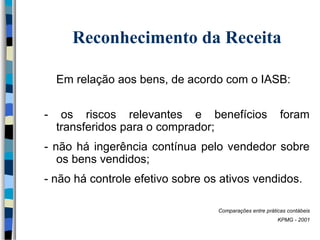 Reconhecimento da Receita 
Em relação aos bens, de acordo com o IASB: 
- os riscos relevantes e benefícios foram 
transferidos para o comprador; 
- não há ingerência contínua pelo vendedor sobre 
os bens vendidos; 
- não há controle efetivo sobre os ativos vendidos. 
Comparações entre práticas contábeis 
KPMG - 2001 
 