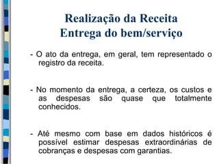 Realização da Receita 
Entrega do bem/serviço 
- O ato da entrega, em geral, tem representado o 
registro da receita. 
- No momento da entrega, a certeza, os custos e 
as despesas são quase que totalmente 
conhecidos. 
- Até mesmo com base em dados históricos é 
possível estimar despesas extraordinárias de 
cobranças e despesas com garantias. 
 