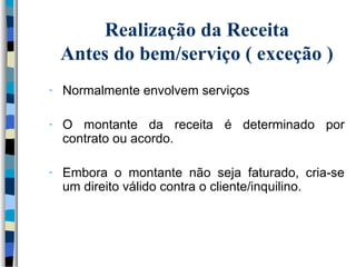 Realização da Receita 
Antes do bem/serviço ( exceção ) 
- Normalmente envolvem serviços 
- O montante da receita é determinado por 
contrato ou acordo. 
- Embora o montante não seja faturado, cria-se 
um direito válido contra o cliente/inquilino. 
 