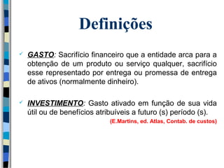 Definições 
 GASTO: Sacrifício financeiro que a entidade arca para a 
obtenção de um produto ou serviço qualquer, sacrifício 
esse representado por entrega ou promessa de entrega 
de ativos (normalmente dinheiro). 
 INVESTIMENTO: Gasto ativado em função de sua vida 
útil ou de benefícios atribuíveis a futuro (s) período (s). 
(E.Martins, ed. Atlas, Contab. de custos) 
 