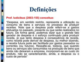 Definições 
Prof. Iudícibus (2003:155) conceitua: 
“Despesa, em sentido restrito, representa a utilização ou 
consumo de bens e serviços no processo de produzir 
receitas. Note que a despesa pode referir-se a gastos 
efetuados no passado, presente ou que serão realizados no 
futuro. De forma geral, podemos dizer que o grande fato 
gerador de despesa é o esforço continuado para produzir 
receita, já que tanto despesa é conseqüência de receita, 
como receita pode derivar de despesa, ou melhor dizendo, 
a receita futura pode ser facilitada por gastos passados ou 
correntes (ou futuros). Ressalte-se, todavia, que quando 
bens ou serviços são consumidos na produção de bens que 
ainda não deixaram a empresa, incorporam-se ao custo do 
produto, não se caracterizando, ainda, a despesa ou o 
custo de período“ 
 