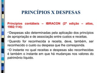 PRINCÍPIOS X DESPESAS 
Princípios contábeis – IBRACON (2ª edição – atlas, 
1992:114): 
Despesas são determinadas pela aplicação dos princípios 
de apropriação e de associação entre custos e receitas. 
Quando for reconhecida a receita, deve, também, ser 
reconhecido o custo ou despesa que lhe corresponda. 
O instante no qual receitas e despesas são reconhecidas 
é também o instante em que há mudanças nos valores do 
patrimônio líquido. 
 