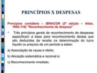 PRINCÍPIOS X DESPESAS 
Princípios contábeis – IBRACON (2ª edição – Atlas, 
1992:116) “Reconhecimento de despesa” 
 Três princípios gerais de reconhecimento de despesas 
especificam a base para reconhecimento destas que 
são deduzidas da receita na determinação do lucro 
líquido ou prejuízo de um período a saber: 
a) Associação de causa e efeito; 
b) Alocação sistemática e racional e; 
c) Reconhecimento imediato. 
 