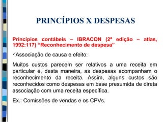 PRINCÍPIOS X DESPESAS 
Princípios contábeis – IBRACON (2ª edição – atlas, 
1992:117) “Reconhecimento de despesa” 
Associação de causa e efeito: 
Muitos custos parecem ser relativos a uma receita em 
particular e, desta maneira, as despesas acompanham o 
reconhecimento da receita. Assim, alguns custos são 
reconhecidos como despesas em base presumida de direta 
associação com uma receita específica. 
Ex.: Comissões de vendas e os CPVs. 
 