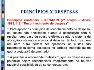 PRINCÍPIOS X DESPESAS 
Princípios contábeis – IBRACON (2ª edição – Atlas, 
1992:118) “Reconhecimento de despesa” 
 Para aplicar os princípios de reconhecimento de despesa, 
os custos são analisados quanto à associação com a 
receita numa base de causa e efeito; se não, o sistema de 
alocação sistemática e racional deve ser tentado. Se nem 
um nem outro podem ser aplicados, os custos são 
reconhecidos como despesas no período incorrido ou no 
qual o prejuízo é determinado. 
 A prudência recomenda, outrossim, que as despesas em 
potencial sejam reconhecidas imediatamente se houver 
razoável possibilidade de se concretizarem. 
 