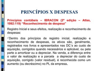 PRINCÍPIOS X DESPESAS 
Princípios contábeis – IBRACON (2ª edição – Atlas, 
1992:119) “Reconhecimento de despesa” 
Registro Inicial e seus efeitos, realização e reconhecimento de 
despesas: 
Dentro dos princípios de registro inicial, realização e 
reconhecimento de despesas, os ativos são, geralmente, 
registrados nos livros e apresentados nas DC´s ao custo de 
aquisição, corrigidos quando necessários e aplicável, ou pela 
parte a amortizar ou a depreciar. Na venda, a diferença entre 
o valor de realização e a parcela a depreciar do custo de 
aquisição, corrigido (valor residual), é reconhecida como um 
aumento (ou decréscimo) no PL da empresa. 
 