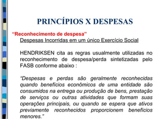 PRINCÍPIOS X DESPESAS 
“Reconhecimento de despesa” 
Despesas Incorridas em um único Exercício Social 
HENDRIKSEN cita as regras usualmente utilizadas no 
reconhecimento de despesa/perda sintetizadas pelo 
FASB conforme abaixo : 
“Despesas e perdas são geralmente reconhecidas 
quando benefícios econômicos de uma entidade são 
consumidos na entrega ou produção de bens, prestação 
de serviços ou outras atividades que formam suas 
operações principais, ou quando se espera que ativos 
previamente reconhecidos proporcionem benefícios 
menores.” 
 