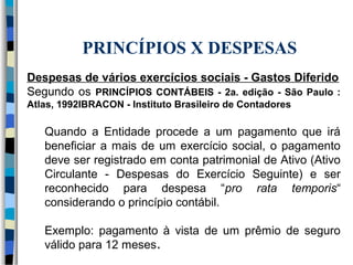 PRINCÍPIOS X DESPESAS 
Despesas de vários exercícios sociais - Gastos Diferido 
Segundo os PRINCÍPIOS CONTÁBEIS - 2a. edição - São Paulo : 
Atlas, 1992IBRACON - Instituto Brasileiro de Contadores 
Quando a Entidade procede a um pagamento que irá 
beneficiar a mais de um exercício social, o pagamento 
deve ser registrado em conta patrimonial de Ativo (Ativo 
Circulante - Despesas do Exercício Seguinte) e ser 
reconhecido para despesa “pro rata temporis“ 
considerando o princípio contábil. 
Exemplo: pagamento à vista de um prêmio de seguro 
válido para 12 meses. 
 