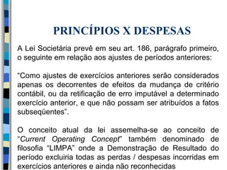 PRINCÍPIOS X DESPESAS 
A Lei Societária prevê em seu art. 186, parágrafo primeiro, 
o seguinte em relação aos ajustes de períodos anteriores: 
“Como ajustes de exercícios anteriores serão considerados 
apenas os decorrentes de efeitos da mudança de critério 
contábil, ou da retificação de erro imputável a determinado 
exercício anterior, e que não possam ser atribuídos a fatos 
subseqüentes”. 
O conceito atual da lei assemelha-se ao conceito de 
“Current Operating Concept” também denominado de 
filosofia “LIMPA” onde a Demonstração de Resultado do 
período excluiria todas as perdas / despesas incorridas em 
exercícios anteriores e ainda não reconhecidas 
 