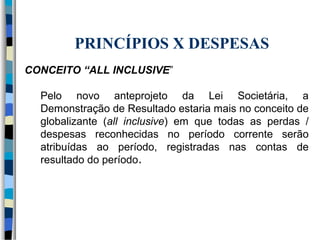PRINCÍPIOS X DESPESAS 
CONCEITO “ALL INCLUSIVE” 
Pelo novo anteprojeto da Lei Societária, a 
Demonstração de Resultado estaria mais no conceito de 
globalizante (all inclusive) em que todas as perdas / 
despesas reconhecidas no período corrente serão 
atribuídas ao período, registradas nas contas de 
resultado do período. 
 