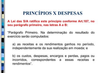 PRINCÍPIOS X DESPESAS 
A Lei das S/A ratifica este princípio conforme Art.187, no 
seu parágrafo primeiro, nas letras A e B: 
“Parágrafo Primeiro. Na determinação do resultado do 
exercício serão computados: 
a) as receitas e os rendimentos ganhos no período, 
independentemente da sua realização em moeda; e 
b) os custos, despesas, encargos e perdas, pagos ou 
incorridos, correspondentes a essas receitas e 
rendimentos“. 
 