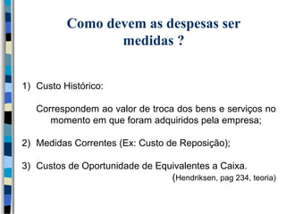 Como devem as despesas ser 
medidas ? 
1) Custo Histórico: 
Correspondem ao valor de troca dos bens e serviços no 
momento em que foram adquiridos pela empresa; 
2) Medidas Correntes (Ex: Custo de Reposição); 
3) Custos de Oportunidade de Equivalentes a Caixa. 
(Hendriksen, pag 234, teoria) 
 
