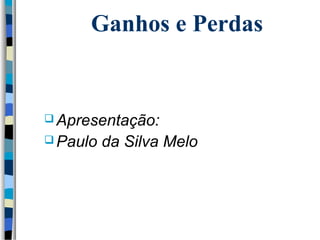 Ganhos e Perdas 
Apresentação: 
Paulo da Silva Melo 
 