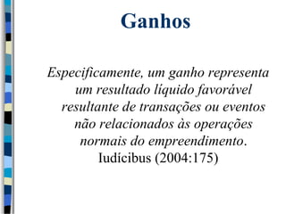 Ganhos 
Especificamente, um ganho representa 
um resultado líquido favorável 
resultante de transações ou eventos 
não relacionados às operações 
normais do empreendimento. 
Iudícibus (2004:175) 
 