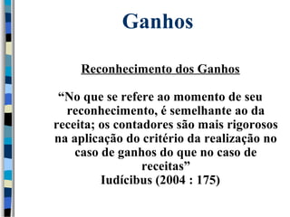 Ganhos 
Reconhecimento dos Ganhos 
“No que se refere ao momento de seu 
reconhecimento, é semelhante ao da 
receita; os contadores são mais rigorosos 
na aplicação do critério da realização no 
caso de ganhos do que no caso de 
receitas” 
Iudícibus (2004 : 175) 
 