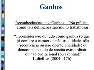 Ganhos 
Reconhecimento dos Ganhos – “Na prática, 
como tais definições são muito trabalhosas” 
“…considera-se ou tudo como ganhos (o que 
já confere o caráter de não-usualidade, não-recorrência 
ou não operacionalidade) ou 
denomina-se tudo de receita extraordinária 
ou não operacional (ou eventual)” 
Iudícibus (2004 : 176) 
 