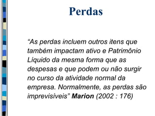 Perdas 
 “As perdas incluem outros itens que 
também impactam ativo e Patrimônio 
Líquido da mesma forma que as 
despesas e que podem ou não surgir 
no curso da atividade normal da 
empresa. Normalmente, as perdas são 
imprevisíveis” Marion (2002 : 176) 
 
