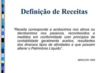 Definição de Receitas 
“Receita corresponde a acréscimos nos ativos ou 
decréscimos nos passivos, reconhecidos e 
medidos em conformidade com princípios de 
contabilidade geralmente aceitos, resultantes 
dos diversos tipos de atividades e que possam 
alterar o Patrimônio Líquido”. 
IBRACON 1998 
 