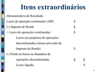 Itens extraordinários 
Demonstrativo de Resultado 
Lucro de operação continuada (AIR) $ 
(-) Imposto de Renda $ 
= Lucro de operações continuadas $ 
Lucro (ou prejuízo) de operações 
descontinuadas (menos provisão de 
Imposto de Renda) $ 
(-) Perda na baixa ou abandono de 
operações descontinuadas $ $ 
Lucro líquido $ 
= 
 