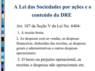 receitas e despesas não operacionais etc. 
 3. O lucro ou prejuízo operacional, as 
financeiras, deduzidas das receitas, as despesas 
gerais e administrativas e outras despesas 
operacionais; 
 2. As despesas com as vendas, as despesas 
 1. A receita bruta; 
 Art. 187 da Seção V da Lei No. 6404: 
conteúdo da DRE 
A Lei das Sociedades por ações e o 
 