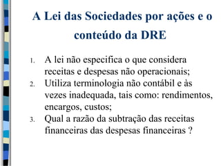 A Lei das Sociedades por ações e o 
conteúdo da DRE 
1. A lei não especifica o que considera 
receitas e despesas não operacionais; 
2. Utiliza terminologia não contábil e às 
vezes inadequada, tais como: rendimentos, 
encargos, custos; 
3. Qual a razão da subtração das receitas 
financeiras das despesas financeiras ? 
 