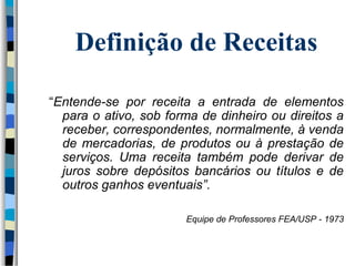 Definição de Receitas 
“Entende-se por receita a entrada de elementos 
para o ativo, sob forma de dinheiro ou direitos a 
receber, correspondentes, normalmente, à venda 
de mercadorias, de produtos ou à prestação de 
serviços. Uma receita também pode derivar de 
juros sobre depósitos bancários ou títulos e de 
outros ganhos eventuais”. 
Equipe de Professores FEA/USP - 1973 
 