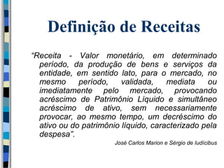 Definição de Receitas 
“Receita - Valor monetário, em determinado 
período, da produção de bens e serviços da 
entidade, em sentido lato, para o mercado, no 
mesmo período, validada, mediata ou 
imediatamente pelo mercado, provocando 
acréscimo de Patrimônio Líquido e simultâneo 
acréscimo de ativo, sem necessariamente 
provocar, ao mesmo tempo, um decréscimo do 
ativo ou do patrimônio líquido, caracterizado pela 
despesa”. 
José Carlos Marion e Sérgio de Iudícibus 
 