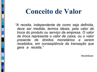Conceito de Valor 
“A receita, independente de como seja definida, 
deve ser medida, termos ideais, pela valor de 
troca do produto ou serviço da empresa. O valor 
de troca representa o valor de caixa, ou o valor 
presente de direitos monetários a serem 
recebidos, em conseqüência da transação que 
gera a receita.” 
Hendriksen 
 
