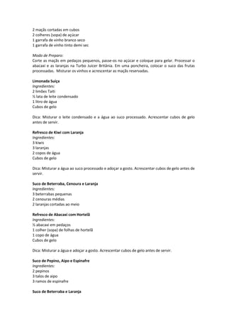 2 maçãs cortadas em cubos
2 colheres (sopa) de açúcar
1 garrafa de vinho branco seco
1 garrafa de vinho tinto demi sec

Modo de Preparo:
Corte as maçãs em pedaços pequenos, passe-os no açúcar e coloque para gelar. Processar o
abacaxi e as laranjas na Turbo Juicer Britânia. Em uma poncheira, colocar o suco das frutas
processadas. Misturar os vinhos e acrescentar as maçãs reservadas.

Limonada Suíça
Ingredientes:
2 limões Taiti
½ lata de leite condensado
1 litro de água
Cubos de gelo

Dica: Misturar o leite condensado e a água ao suco processado. Acrescentar cubos de gelo
antes de servir.

Refresco de Kiwi com Laranja
Ingredientes:
3 kiwis
3 laranjas
2 copos de água
Cubos de gelo

Dica: Misturar a água ao suco processado e adoçar a gosto. Acrescentar cubos de gelo antes de
servir.

Suco de Beterraba, Cenoura e Laranja
Ingredientes:
3 beterrabas pequenas
2 cenouras médias
2 laranjas cortadas ao meio

Refresco de Abacaxi com Hortelã
Ingredientes:
½ abacaxi em pedaços
1 colher (sopa) de folhas de hortelã
1 copo de água
Cubos de gelo

Dica: Misturar a água e adoçar a gosto. Acrescentar cubos de gelo antes de servir.

Suco de Pepino, Aipo e Espinafre
Ingredientes:
2 pepinos
3 talos de aipo
3 ramos de espinafre

Suco de Beterraba e Laranja
 