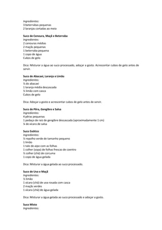 Ingredientes:
3 beterrabas pequenas
2 laranjas cortadas ao meio

Suco de Cenoura, Maçã e Beterraba
Ingredientes:
2 cenouras médias
2 maçãs pequenas
1 beterraba pequena
1 copo de água
Cubos de gelo

Dica: Misturar a água ao suco processado, adoçar a gosto. Acrescentar cubos de gelo antes de
servir.

Suco de Abacaxi, Laranja e Limão
Ingredientes:
⅓ do abacaxi
1 laranja média descascada
½ limão com casca
Cubos de gelo

Dica: Adoçar a gosto e acrescentar cubos de gelo antes de servir.

Suco de Pêra, Gengibre e Salsa
Ingredientes:
4 pêras pequenas
1 pedaço de raiz de gengibre descascada (aproximadamente 1 cm)
¼ de xícara de salsa

Suco Exótico
Ingredientes:
½ repolho verde de tamanho pequeno
1 limão
1 talo de aipo com as folhas
1 colher (sopa) de folhas frescas de coentro
½ colher (chá) de cúrcuma
1 copo de água gelada

Dica: Misturar a água gelada ao suco processado.

Suco de Uva e Maçã
Ingredientes:
½ limão
1 xícara (chá) de uva rosada com casca
2 maçãs verdes
1 xícara (chá) de água gelada

Dica: Misturar a água gelada ao suco processado e adoçar a gosto.

Suco Misto
Ingredientes:
 
