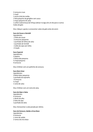 2 cenouras cruas
1 maçã
1 xícara (chá) de melão.
1 fatia pequena de gengibre sem casca
1 maço pequeno de salsa
1 colher (sobremesa) de linhaça (deixar na água de um dia para o outro)
Cubos de gelo

Dica: Adoçar a gosto e acrescentar cubos de gelo antes de servir.

Suco de Couve e Hortelã
Ingredientes:
 1 folha de couve
 3 cenouras pequenas
 1 punhado de folhas de salsa
 1 punhado de hortelã
 1 talho de aipo sem folha
 2 maçãs

Suco Especial
Ingredientes:
½ pepino
1 beterraba pequena
½ maçã pequena
4 cenouras

Dica: Enfeitar com um palitinho de cenoura.

Suco Bem-Estar
Ingredientes:
3 beterrabas pequenas
1 punhado de espinafre
 4 cenouras
½ maçã
1 ramo de salsa

Dica: Enfeitar com um ramo de salsa.

Suco de Aipo e Salsa
Ingredientes:
4 cenouras
1 dente de alho
2 talos de aipo
1 punhado de salsa

Dica: Acrescentar a salsa picada por último.

Suco de Cenoura, Salsão e Erva-Doce
Ingredientes:
4 cenouras
1 ramo de salsão
2 ramos de erva-doce
 