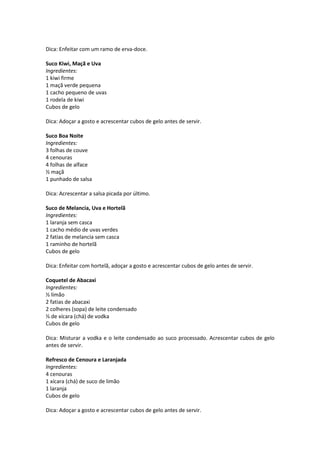Dica: Enfeitar com um ramo de erva-doce.

Suco Kiwi, Maçã e Uva
Ingredientes:
1 kiwi firme
1 maçã verde pequena
1 cacho pequeno de uvas
1 rodela de kiwi
Cubos de gelo

Dica: Adoçar a gosto e acrescentar cubos de gelo antes de servir.

Suco Boa Noite
Ingredientes:
3 folhas de couve
4 cenouras
4 folhas de alface
½ maçã
1 punhado de salsa

Dica: Acrescentar a salsa picada por último.

Suco de Melancia, Uva e Hortelã
Ingredientes:
1 laranja sem casca
1 cacho médio de uvas verdes
2 fatias de melancia sem casca
1 raminho de hortelã
Cubos de gelo

Dica: Enfeitar com hortelã, adoçar a gosto e acrescentar cubos de gelo antes de servir.

Coquetel de Abacaxi
Ingredientes:
½ limão
2 fatias de abacaxi
2 colheres (sopa) de leite condensado
⅓ de xícara (chá) de vodka
Cubos de gelo

Dica: Misturar a vodka e o leite condensado ao suco processado. Acrescentar cubos de gelo
antes de servir.

Refresco de Cenoura e Laranjada
Ingredientes:
4 cenouras
1 xícara (chá) de suco de limão
1 laranja
Cubos de gelo

Dica: Adoçar a gosto e acrescentar cubos de gelo antes de servir.
 
