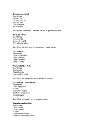 Limonada com Hortelã
Ingredientes:
1 limão Taiti
3 folhas de hortelã
Açúcar a gosto
1 copo de água
Cubos de gelo

Dica: Enfeitar com hortelã e acrescentar cubos de gelo antes de servir.

Maçã com Hortelã
Ingredientes:
1 maçã média
1 maço de hortelãs
½ litro de leite gelado

Dica: Misturar o leite com o suco processado e adoçar a gosto.

Suco de Verão
Ingredientes:
2 tomates pequenos
1 maçã pequena
3 folhas de alface
1 talo de salsão

Vitamina de Pêra e Melão
Ingredientes:
1 pêra média
1 fatia de melão
1 copo de leite gelado

Dica: Misturar o leite ao suco processado e adoçar a gosto.

Suco de Maçã, Castanhas e Mel
Ingredientes:
2 maçãs pequenas
½ limão
3 castanhas-do-pará
5 colheres (sopa) de mel
1 copo de água

Dica: Misturar a água e o mel ao suco processado.

Mix de Frutas e Hortaliças
Ingredientes:
1 maçã média
1 tomate médio
½ limão
1 folha de repolho roxo
1 ramo de brócolis com o talo
 