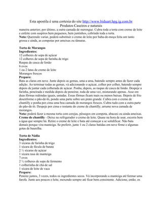 Esta apostila é uma cortesia do site http://www.biduart.hpg.ig.com.br
                            Produtos Caseiros e naturais
maneira anterior; por último, a outra camada de merengue. Cubra toda a torta com creme de leite
e enfeite com suspiros bem pequenos, bem juntinhos, cobrindo toda a torta.
Nota: Querendo variar, poderá substituir o creme de leite por baba-de-moça feita um tanto
grossa e ainda, as compotas por ameixas ou tâmaras.

Torta de Morangos
Ingredientes:
12 colheres de sopa de açúcar
12 colheres de sopa de farinha de trigo
Raspas de casca de limão
6 ovos
1 ou 2 latas de creme de leite
Morangos frescos
Preparo:
Bata as claras em neve. Junte depois as gemas, uma a uma, batendo sempre antes de fazer cada
adição. Ao terminar todas as gemas, vá adicionando o açúcar, colher por colher, batendo sempre
depois de juntar cada colherada de açúcar. Ponha, depois, as raspas de casca de limão. Despeje a
farinha, peneirada e medida depois de peneirar, toda de uma vez, misturando apenas. Asse em
duas fôrmas redondas iguais, untadas. Essas fôrmas ficam mais ou menos baixas. Depois de frio
desenforme o pão-de-ló, pondo uma parte sobre um prato grande. Cubra com o creme de
chantilly e ponha por cima uma boa camada de morangos frescos. Cubra tudo com a outra parte
do pão-de-ló. Despeje por cima o restante do creme de chantilly; arrume nova camada de
morangos.
Nota: poderá fazer a mesma torta com cerejas, pêssegos em compota, abacaxi ou ainda ameixas.
Creme de chantilly - Deixe no refrigerador o creme de leite. Quase na hora de usar, escorra bem
a água que sempre há. Retire o creme de leite e bata até começar a se solidificar. Não bata
demais porque vira manteiga. Se preferir, junte 1 ou 2 claras batidas em neve firme e algumas
gotas de baunilha.

Torta de Nádia
Ingredientes:
3 xícaras de farinha de trigo
1 xícara de fécula de batata
2 ½ xícaras de açúcar
1 xícara rasa de manteiga
7 ovos
2 ½ colheres de sopa de fermento
1 colherinha de chá de sal
1 xícara de leite de vaca
Preparo:
Peneire juntos, 3 vezes, todos os ingredientes secos. Vá incorporando a manteiga até formar uma
farofa. Junte aos poucos o leite, mexendo sempre até ficar bem consistente. Adicione, então, os
 