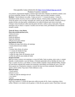 Esta apostila é uma cortesia do site http://www.biduart.hpg.ig.com.br
                            Produtos Caseiros e naturais
ovos inteiros, ligeiramente batidos e misture tudo muito bem. Despeje em tabuleiro untado e asse
em forno moderado, durante 30 a 40 minutos. Pronto, parta em duas camadas e recheie.
Recheio: 1 lata de abacaxi em calda, 3 claras em neve, 1 ½ xícaras de açúcar, 1 xícara de
amendoim moído. Escorra e reserve o caldo do abacaxi. Amasse todos os pedaços, junte ½
xícara de açúcar e leve ao fogo, mexendo até o ponto em que soltar da panela. Estando a torta já
assada, divida-a em duas partes, embebendo-as no caldo do abacaxi que estava reservado.
Coloque o doce de abacaxi sobre uma das partes do bolo e cubra-a com a outra parte. Faça um
merengue com as claras e o açúcar e recubra com ele toda a torta, polvilhando com amendoim
torrado e moído.

Torta de Nozes a Ana Maria
Para esta receita precisa-se de:
3 bolos de nozes
Baba-de-moça
Geléia de damasco
Glacê de cobertura
250g de nozes para enfeitar
Ingredientes do bolo:
4 colheres de sopa, bem cheias, de manteiga
1 xícara cheia de nozes raladas
6 ovos
2 xícaras, bem cheias, de açúcar
1 ½ xícaras de farinha de trigo
1 xícara de suco de laranja
1 colher de sopa, cheia, de fermento em pó
1 colher de café de casca ralada de limão
Preparo do bolo:
Bata em creme o açúcar com manteiga e a casca de limão. Junte as gemas, uma a uma, e, sempre
batendo, vá adicionando o suco de laranja, o fermento peneirado com as farinhas de rosca e de
trigo, as claras em neve e, por último, as nozes raladas. Estando a massa abrindo bolhas, despeje
em uma fôrma redonda bem untada com manteiga e polvilhada com farinha de rosca. Asse em
forno quente nos 10 primeiros minutos e termine de assar em forno moderado. Desenforme
morno e deixe esfriar. Faça mais 2 bolos idênticos a este.
Baba-de-moça:
½ kg de açúcar
Leite de 2 cocos
1 colher de sopa de manteiga sem sal
1 ovo inteiro
5 gemas
Preparo da baba-de-moça:
Faça com o açúcar e 2 xícaras de água uma calda em ponto de fio. Junte a manteiga e deixe
esfriar. Misture o ovo inteiro com as gemas e o leite de coco, grosso e puro. Passe duas vezes por
 
