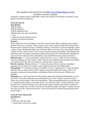 Esta apostila é uma cortesia do site http://www.biduart.hpg.ig.com.br
                            Produtos Caseiros e naturais
do abacaxi, coloque cerejas cristalizadas. Cubra com um glacê de chocolate se preferir ou com
geléia de ameixas ou damascos.

Torta de Nozes II
Ingredientes:
250g de açúcar
250g de manteiga
250g de farinha de trigo
150g de nozes sem casca, picadinhas
7 ovos
1 colher de sopa de fermento em pó
4 colheres de sopa de chocolate
Preparo:
Passe metade das nozes na máquina, corte fino a outra metade. Bata a manteiga com o açúcar,
até ficar muito leve e cremosa. Junte as gemas, uma a uma; continue a bater até que fique claro.
Peneire juntos a farinha de trigo e o fermento. Misture o chocolate ao creme de manteiga, gemas
e açúcar. Junte a farinha peneirada com o fermento. Bata as claras em neve muito firme, misture
à massa. Por fim, junte as nozes. Leve a assar em fôrmas iguais, bem untadas e polvilhadas com
farinha de trigo. Use fôrmas comumente usadas para pizzas de 25 a 30 centímetros de diâmetro.
Asse em forno moderado. Esfrie, desenforme e una com baba-de-moça e doce de ameixas.
Baba-de-moça: 1, ½ xícaras de açúcar, 4 gemas, leite de ½ coco, 1 colher de chá de maizena.
Faça uma calda grossa com o açúcar. Junte o leite de coco misturado com as gemas bem batidas
e a maizena dissolvida. Mexa até engrossar, retire do fogo e deixe esfriar.
Doce de Ameixas: 200g de ameixas, 1 ½ xícaras de açúcar. Parta as ameixas em pedaços
pequenos; leve ao fogo com o açúcar e deixe engrossar até fazer uma calda gelada.
Marsmallow: 2 ½ xícaras de mel Karo (vermelho), 4 claras, 1 pitada de sal, 1 colher de chá de
baunilha. Bata as claras em neve firme. Aqueça o xarope de milho até começar a ferver. Vá
juntando aos poucos às claras batidas, continuando a bater até formar picos. Perfume com
baunilha.
Montagem: Se o bolo foi assado em fôrma menor, parta cada metade horizontalmente ao meio.
Fure bem o bolo, para a baba-de-moça entranhar bem. Por cima, coloque o doce de ameixas.
Cubra com a outra metade. Cubra com marsmallow. Tinja uma pequena porção com anilina rosa.
A 3 centímetros da margem e com intervalo de 2 cm entre elas; faça 3 círculos paralelos e finos,
de glacê rosa. Usando um palito, puxe o glacê num e noutro sentido, para formar os arabescos.
No centro, coloque uma vela fina, com fita rosa enrolada em redor, em espiral. Termine com um
laço farto, de várias voltas da mesma fita. Uma rosa natural faz o final da decoração desta torta
de aniversário.

Torta de Nozes Maria Fulo
Ingredientes:
12 ovos
1 colher (de café) de canela
1 ½ kg de nozes, sem casca, moídas
 