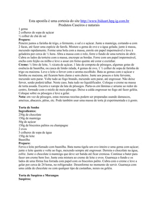 Esta apostila é uma cortesia do site http://www.biduart.hpg.ig.com.br
                            Produtos Caseiros e naturais
1 gema
2 colheres de sopa de açúcar
½ colher de chá de sal
Preparo:
Peneire juntos a farinha de trigo, o fermento, o sal e o açúcar. Junte a manteiga, cortando-a com
2 facas, até fazer uma espécie de farofa. Misture a gema de ovo e a água gelada; junte à massa,
mexendo rapidamente. Forme uma bola com a massa, enrole em papel impermeável e leve à
geladeira por cerca de ½ hora. Abra a massa com o rolo, forre o fundo de uma torteira de abrir.
Cubra os lados da torteira com a massa, encrespe as bordas. Forre com um papel impermeável,
encha com feijão ou milho e leve a assar em forno quente até corar e cozinhar.
Creme: ½ litro de leite, ½ xícara de açúcar, 1 lata de compota de pêssegos, algumas gotas de
essência de baunilha, ou casca de limão ralada, 4 gemas de ovo, 1 ½ colher de sopa de farinha de
trigo ou maizena. Leve o leite a ferver com o aroma escolhido. Bata as gemas com o açúcar e
farinha ou maizena, até ficarem bem claras e sem cheiro. Junte aos poucos o leite fervente,
mexendo sem parar. Volte tudo ao fogo brando, mexendo sem parar, até engrossar. Não deixe
ferver, senão poderá talhar. Neste caso, bata tudo no liquidificador. Coloque o creme na massa
de torta assada. Escorra o xarope da lata de pêssegos. Parta-os em lâminas e arrume ao redor do
centro, formado com o miolo de meio pêssego. Deixe a calda engrossar no fogo até fazer geléia.
Coloque sobre os pêssegos e leve a gelar.
Nota: em vez de pêssegos, estas mesmas receitas podem ser preparadas usando damascos,
ameixas, abacaxis, pêras, etc. Pode também usar uma massa de torta já experimentada e à gosto.

Torta de Sonho
Ingredientes:
250g de chocolate
150g de manteiga
50g de açúcar
150g de biscoitos palitos ou champagne
2 ovos
5 colheres de sopa de água
150g de leite
Baunilha
Preparo:
Ferva o leite perfumado com baunilha. Bata numa tigela um ovo inteiro e uma gema com açúcar;
junte o leite quente e volte ao fogo, mexendo sempre até engrossar. Derreta o chocolate na água,
esfrie. Junte o chocolate à manteiga que deve ser batida até ficar cremosa. Continue a bater para
fazer um creme bem liso. Junte esta mistura ao creme de leite e ovos. Guarneça o fundo e os
lados de uma fôrma lisa forrada com papel com os biscoitos palito. Cubra com o creme e leve a
gelar por cerca de 24 horas, no refrigerador. Desenforme no momento de servir. Guarneça com
uma calda de chocolate ou com qualquer tipo de castanhas, nozes ou geléia.

Torta de Suspiros e Morangos
Suspiros:
 