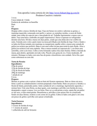 Esta apostila é uma cortesia do site http://www.biduart.hpg.ig.com.br
                            Produtos Caseiros e naturais
3 ovos
Casca ralada de 1 limão
Essência de amêndoas ou baunilha
Rum
Sal
Preparo:
Despeje sobre a mesa a farinha de trigo. Faça um buraco no centro e adicione as gemas, a
manteiga (aquecida e amassada com garfo), o açúcar, as castanhas moídas, a casca de limão
ralada, uma colher de sopa de rum e uma pitada de sal. Trabalhe ligeiramente a massa com os
dedos. Faça uma bola e embrulhe em papel impermeável. Deixe-a repousar no refrigerador
durante uma hora. Divida a massa em duas partes, sendo que uma delas deve ter o dobro da
outra. Estenda com o rolo a parte maior na mesa polvilhada com farinha de trigo. Forre o fundo e
os lados da fôrma (untada com manteiga ou margarina)e espalhe sobre a massa uma camada de
geléia (ou recheio que preferir). Bata-a com uma colher de pau para torná-la mais fluida. Alise a
geléia (ou recheio) com uma espátula. Abra a massa restante na espessura de ½ cm (bom uma
carretilha, corte-a em tiras). Cubra a torta formando xadrez (fica mais bonita). Dobre a beirada da
massa, para dentro, apertando em toda volta. Pincele com goma de ovo. Forno moderado, 40
minutos. Destaque os lados com uma faca de ponta e desenforme com cuidado. Sirva fria, quer
como sobremesa ou com chá.

Torta do Paraíso
Ingredientes:
250g de açúcar
125g de farinha de trigo
125g de fécula de batata
200g de manteiga
1 pitada de sal
8 ovos
Preparo:
Misture as gemas com o açúcar e bata-as bem até ficarem espumosas. Bata as claras em neve,
firme e junte-as cuidadosamente à mistura preparada e bem batida. Deite aos poucos a farinha e a
fécula de batata, peneiradas juntas. Junte a pitada de sal e a manteiga, ligeiramente aquecida, e
misture bem. Unte uma fôrma, ou duas iguais, com manteiga e polvilhe com farinha de rosca,
despejando a seguir a massa. Leve ao forno. Para ver se está pronta a torta, espete-lhe um palito:
se sair seco, a torta estará pronta. Desenforme-a, polvilhe-a com açúcar fino ou cristalizado.
Sendo em duas fôrmas, recheie-a com creme de ou geléia. Cubra os lados com glacê e em cima
um pouco de geléia e polvilhe com açúcar cristalizado.

Torta Escocesa
Ingredientes:
3 xícaras de farinha de trigo
1 ½ xícaras de açúcar
1 colherinha de café de fermento
 