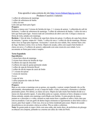 Esta apostila é uma cortesia do site http://www.biduart.hpg.ig.com.br
                            Produtos Caseiros e naturais
1 colher de sobremesa de manteiga
1 colher de sobremesa de banha
1 cálice de rum
Leite (até que baste para ligar)
Preparo:
Prepare a massa com 3 xícaras de farinha de trigo, 1 ½ xícaras de açúcar, 1 colherinha de café de
fermento, 1 colher de sobremesa de manteiga, 1 colher de sobremesa de banha, 1 cálice de rum e
leite que baste para ligar. Amasse tudo até consistência de abrir com rolo. Coloque a massa na
fôrma de torta, untada com manteiga.
Recheio: 1 litro de leite, 8 colheres de sopa bem cheias de açúcar, 4 colheres de sopa bem cheias
de maizena, 3 gemas, raspas de 1 limão, ½ cálice de rum e 1 colher de chá de manteiga. Misture
tudo e leve ao fogo para engrossar. Acrescente 1 xícara de coco ralado, fino, misture bem e tire
do fogo. Recheie a torta e leve ao forno. Depois de assada, cubra com suspiro bem batido (3
claras em neve e 3 colheres de açúcar), salpicando com uma xícara de coco ralado. Leve
novamente ao forno para tostar o suspiro.

Torta Espanhola
Ingredientes:
1 xícara bem cheia de manteiga
2 xícaras bem cheias de farinha de trigo
4 colheres de sopa de chocolate
2 colheres de sopa de queijo parmesão ralado
1 colher de sopa de fermento Royal
1 colher de chá de raspas de casca de limão
2 ½ xícaras de açúcar
1 xícara de maizena
4 ovos
1 copo de leite
1 cálice pequeno de vinho do Porto
1 pitada de sal
Preparo:
Bate-se em creme a manteiga com as gemas, em seguida, o açúcar; sempre batendo vão-se-lhe
adicionando, alternadamente, os sal, a raspa de limão, o leite, a maizena, o fermento e a farinha
peneirados juntos. Por último, as claras em neve. Depois de tudo muito bem batido divide-se a
massa em duas porções iguais. A uma delas junta-se o queijo, mistura-se bem e despeja-se numa
fôrma redonda, untada com manteiga e polvilhada com farinha. À outra porção da massa,
juntam-se o chocolate e o vinho, mistura-se tudo muito bem e espalha-se sobre o bolo claro que
está na assadeira. Com um garfo de dentes largos misturam-se ligeiramente os dois bolos (claro e
escuro, para ficar rajado ). Feito isso, leva-se ao forno moderado para assar. Depois de assado
desenforma-se em um prato e deixa-se esfriar. Põe-se então a cobertura.
Nota: Se gostar pode-se regar o bolo com uma calda, não muito doce, de preferência de pêssego
ou abacaxi em compota, juntando-se a mesma um cálice de vinho do Porto.
 