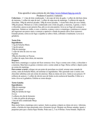 Esta apostila é uma cortesia do site http://www.biduart.hpg.ig.com.br
                            Produtos Caseiros e naturais
Cobertura - 1 ½ lata de leite condensado, ¾ de copo de leite de gado, 1 colher de chá bem cheia
de maizena, 1 colher de sopa de mel, 1 colher de sopa rasa de manteiga, 2 colheres de sopa de
chocolate, 100g de ameixas picadas, 100g de nozes picadas, 1 xícara bem cheia de coco ralado,
100g de passas. Mistura-se o leite condensado com o leite de gado, a maizena, 2 gemas, o mel e
o chocolate; passa-se por peneira fina, põe-se em uma panela e leva-se ao fogo até começar a
engrossar. Juntam-se, então, o coco, a ameixa, a passa, a noz e a manteiga e continua-se a mexer
até engrossar um pouco mais e começar a aparecer o fundo da panela (deve ficar cremoso).
Estando pronto, retira-se do fogo e espalha-se sobre o bolo, cobrindo-o totalmente. Leva-se à
geladeira.

Torta Fria
Ingredientes:
½ kg de bolacha Maria
½ kg de açúcar
250g de manteiga
1 copo de leite de coco ou vaca
4 gemas
100g de chocolate ou Nescau
1 colher de sopa, bem cheia, de maizena
Preparo:
Bata bem a manteiga e o açúcar até ficar cremosa e leve. Faça o creme com o leite, o chocolate e
a maizena. Bata bem as gemas e misture com o creme ainda no fogo. Deixe esfriar e depois junte
ao creme de manteiga.
Para armar a torta: coloque em um prato de porcelana ou cristal, arrume uma camada de
creme, outra de bolacha Maria, até terminar os ingredientes. Não querendo usar o creme com
chocolate substitua com um creme de ameixas. Bata as claras em neve. Junta-se aos poucos 10
colheres de açúcar e 1 colher de chá de suco de limão ou de essência de baunilha. Cobre-se a
torta e leva-se à geladeira. Enfeita-se como desejar.

Torta Gaúcha
Ingredientes:
200g de manteiga
200g de açúcar
200g de farinha de trigo
4 ovos
2 colheres de chá de fermento
½ vidro de geléia de pêssegos
1 lata de leite condensado Moça
Preparo:
Bata muito bem a manteiga com o açúcar. Junte as gemas e depois as claras em neve. Adicione,
então, a farinha de trigo peneirada com o fermento em pó. Despeje em fôrmas untadas, iguais e
pequenas para que a massa fique fininha. Pode usar 2, 3 ou 4 fôrmas. Forno brando. Depois de
 