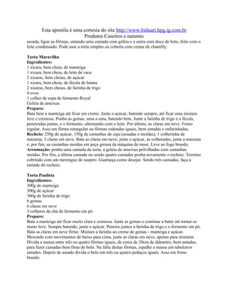 Esta apostila é uma cortesia do site http://www.biduart.hpg.ig.com.br
                            Produtos Caseiros e naturais
assada, ligue as fôrmas, untando uma camada com geléia e a outra com doce de leite, feito com o
leite condensado. Pode usar a torta simples ou coberta com creme de chantilly.

Torta Maravilha
Ingredientes:
1 xícara, bem cheia, de manteiga
1 xícara, bem cheia, de leite de vaca
2 xícaras, bem cheias, de açúcar
1 xícara, bem cheia, de fécula de batata
2 xícaras, bem cheias, de farinha de trigo
4 ovos
1 colher de sopa de fermento Royal
Geléia de ameixas
Preparo:
Bata bem a manteiga até ficar em creme. Junte o açúcar, batendo sempre, até ficar uma mistura
leve e cremosa. Ponha as gemas, uma a uma, batendo bem. Junte a farinha de trigo e a fécula,
peneiradas juntas, e o fermento, alternando com o leite. Por último, as claras em neve. Forno
regular. Asse em fôrma retangular ou fôrmas redondas iguais, bem untadas e enfarinhadas.
Recheio: 250g de açúcar, 150g de castanhas de caju (assadas e moídas), 1 colherinha de
maizena, 5 claras em neve. Bata as claras em neve; junte o açúcar, às colheradas; junte a maizena
e, por fim, as castanhas moídas em peça grossa da máquina de moer. Leve ao fogo brando.
Arrumação: ponha uma camada da torta, a geléia de ameixas polvilhadas com castanhas
moídas. Por fim, a última camada ou sendo quatro camadas ponha novamente o recheio. Termine
cobrindo com um merengue de suspiro. Guarneça como desejar. Sendo três camadas, faça a
metade do recheio.

Torta Paulista
Ingredientes:
300g de manteiga
300g de açúcar
300g de farinha de trigo
6 gemas
6 claras em neve
3 colheres de chá de fermento em pó
Preparo:
Bata a manteiga até ficar muito clara e cremosa. Junte as gemas e continue a bater até tornar-se
muito leve. Sempre batendo, junte o açúcar. Peneire juntos a farinha de trigo e o fermento em pó.
Bata as claras em neve firme. Misture a farinha ao creme de gemas - manteiga e açúcar.
Mexendo com movimentos de baixo para cima, junte as claras em neve, apenas para misturar.
Divida a massa entre três ou quatro fôrmas iguais, de cerca de 20cm de diâmetro, bem untadas,
para fazer camadas bem finas de bolo. Na falta destas fôrmas, espalhe a massa em tabuleiros
untados. Depois de assado divida o bolo em três ou quatro pedaços iguais. Asse em forno
brando.
 