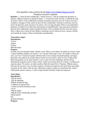 Esta apostila é uma cortesia do site http://www.biduart.hpg.ig.com.br
                            Produtos Caseiros e naturais
Recheio: 1 ½ latas de leite condensado, 2 claras em neve, 1 lata de compota de pêssegos ou
abacaxi, 400g de ameixas ou geléia de frutas, 1 ½ xícaras de creme de leite, 3 colheres de sopa
de açúcar. Deixe o leite condensado cozinhar em banho-maria por cerca de 2 horas. Escorra a
compota e esmague a fruta e junte ao doce de leite condensado. Amoleça as ameixas com um
pouco de água fria, junte um pouco de açúcar e leve ao fogo até gelar. Parta-os em pedacinhos
pequenos ou depois de cozidos passe por peneira ou liquidificador. Faça uma pasta, juntando o
doce de leite condensado e purê ou geléia de frutas. Una as camadas do bolo com este creme. .
Gele e cubra com o creme de leite batido e misturado com as claras em neve e açúcar. Enfeite
com metade de cerejas e frutas cristalizadas em pedacinhos.

Torta Porto Alegre
Ingredientes:
2 cocos
Açúcar
9 claras
Baba-de-moça
Preparo:
Escolha cocos de tamanho médio. Quebre e rale. Meça o coco depois de ralado em xícaras. Junte
o açúcar também medidos em xícaras, 1 ou 2 xícaras menos que o coco. (Se mediu 6 xícaras de
coco, use 4 ou 5 xícaras de açúcar). Misture tudo e leve ao fogo em panela pesada, sem água,
para fazer uma espécie de cocada. Bata as claras em neve firme e junte ao coco. Ponha numa
fôrma lisa grande, ou em duas menores. Leve a assar em forno moderado, até ficar firme.
Desenforme enquanto morno e deixe esfriar. Cubra com suspiro feito de 2 claras e 4 colheres de
sopa de açúcar. No centro e ao redor, ponha a Baba-de-moça (fria): 10 gemas, 500g de açúcar,
leite puro de um coco. Leve ao fogo o açúcar e um pouco de água do coco para fazer uma calda
em ponto de fio. Junte o leite de coco. Bata bem as gemas e passe-as em peneira fina. Junte à
calda quente, pouco a pouco, e volte ao fogo brando mexendo sempre até engrossar.

Torta Sônia
Ingredientes:
125g de açúcar
125g de manteiga
200g de farinha de trigo
3 colheres de sopa de leite
1 colher de chá de fermento em pó
3 ovos
750g de maçãs
100g de frutas cristalizadas, picadas
50g de passas
Sal
Gelatina de frutas
Preparo:
 